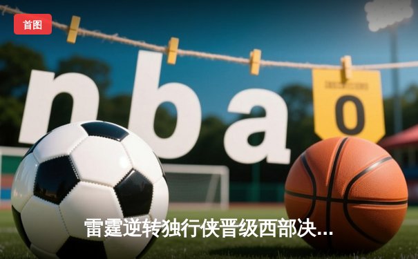 雷霆逆转独行侠晋级西部决赛，亚历山大砍下36分率队上演绝地反击