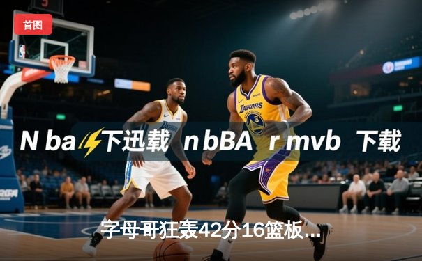 字母哥狂轰42分16篮板终结雄鹿三连败 利拉德关键三分定乾坤