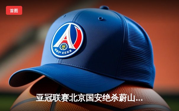 亚冠联赛北京国安绝杀蔚山现代 晋级东亚区决赛