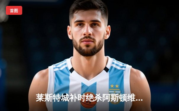 莱斯特城补时绝杀阿斯顿维拉 瓦尔迪梅开二度导演逆转好戏