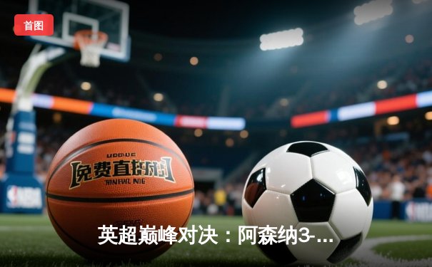 英超巅峰对决：阿森纳3-2绝杀曼城，萨卡传射建功锁定胜局