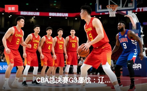 CBA总决赛G3鏖战：辽宁本钢加时险胜新疆伊力特，赵继伟28+9率队夺赛点