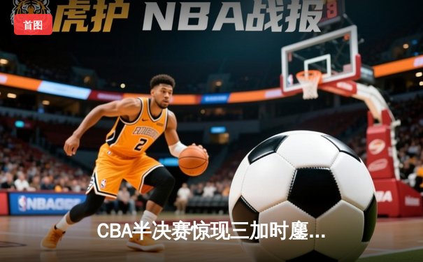 CBA半决赛惊现三加时鏖战，辽宁本钢逆转广东宏远夺赛点