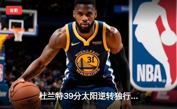 杜兰特39分太阳逆转独行侠 东契奇三双难阻末节崩盘